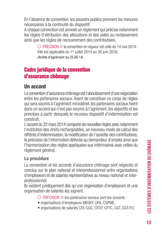 13
En l’absence de convention, les pouvoirs publics prennent les mesures
nécessaires à la continuité du dispositif.
A chaque convention est annexé un règlement qui précise notamment
les règles d’attribution des allocations et des aides au reclassement
ainsi que les règles de recouvrement des contributions.
PRÉCISION la convention en vigueur est celle du 14 mai 2014.
Elle est applicable du 1er juillet 2014 au 30 juin 2016.
(Arrêté d’agrément du 25.06.14)
Cadre juridique de la convention
d’assurance chômage
Un accord
Laconventiond’assurancechômageestl’aboutissementd’unenégociation
entre les partenaires sociaux. Avant de constituer ce corps de règles
qui sera soumis à l’agrément ministériel, les partenaires sociaux fixent
dans un accord qui n’est pas soumis à l’agrément, les objectifs et les
principes à partir desquels le nouveau dispositif d’indemnisation est
construit.
L’accord du 22 mars 2014 comporte de nouvelles règles avec notamment
l’institution des droits rechargeables, un nouveau mode de calcul des
différés d’indemnisation, la modification de l’assiette des contributions,
la précision de l’information délivrée au demandeur d’emploi ainsi que
l’harmonisation des règles appliquées aux intérimaires avec celles du
règlement général.
La procédure
La convention et les accords d’assurance chômage sont négociés et
conclus sur le plan national et interprofessionnel entre organisations
d’employeurs et de salariés représentatives au niveau national et inter-
professionnel.
Ils existent juridiquement dès qu’une organisation d’employeurs et une
organisation de salariés les signent.
PRÉCISION les partenaires sociaux sont les suivants :
• organisations d’employeurs MEDEF, UPA, CGPME,
• organisations de salariés CFE-CGC, CFDT, CFTC, CGT, CGT-FO.
LESSYSTÈMESD’INDEMNISATIONDUCHÔMAGE
 