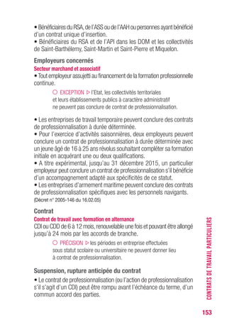 153
• Bénéficiaires du RSA,de l’ASS ou de l’AAH ou personnes ayant bénéficié
d’un contrat unique d’insertion.
• Bénéficiaires du RSA et de l’API dans les DOM et les collectivités
de Saint-Barthélemy, Saint-Martin et Saint-Pierre et Miquelon.
Employeurs concernés
Secteur marchand et associatif
•Tout employeur assujetti au financement de la formation professionnelle
continue.
EXCEPTION l’Etat, les collectivités territoriales
et leurs établissements publics à caractère administratif
ne peuvent pas conclure de contrat de professionnalisation.
• Les entreprises de travail temporaire peuvent conclure des contrats
de professionnalisation à durée déterminée.
• Pour l’exercice d’activités saisonnières, deux employeurs peuvent
conclure un contrat de professionnalisation à durée déterminée avec
un jeune âgé de 16 à 25 ans révolus souhaitant compléter sa formation
initiale en acquérant une ou deux qualifications.
• A titre expérimental, jusqu’au 31 décembre 2015, un particulier
employeur peut conclure un contrat de professionnalisation s’il bénéficie
d’un accompagnement adapté aux spécificités de ce statut.
• Les entreprises d’armement maritime peuvent conclure des contrats
de professionnalisation spécifiques avec les personnels navigants.
(Décret n° 2005-146 du 16.02.05)
Contrat
Contrat de travail avec formation en alternance
CDI ou CDD de 6 à 12 mois,renouvelable une fois et pouvant être allongé
jusqu’à 24 mois par les accords de branche.
PRÉCISION les périodes en entreprise effectuées
sous statut scolaire ou universitaire ne peuvent donner lieu
à contrat de professionnalisation.
Suspension, rupture anticipée du contrat
• Le contrat de professionnalisation (ou l’action de professionnalisation
s’il s’agit d’un CDI) peut être rompu avant l’échéance du terme, d’un
commun accord des parties.
CONTRATSDETRAVAILPARTICULIERS
 