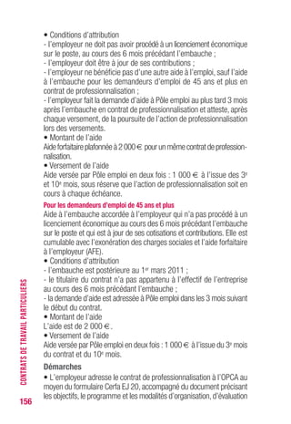 156
• Conditions d’attribution
- l’employeur ne doit pas avoir procédé à un licenciement économique
sur le poste, au cours des 6 mois précédant l’embauche ;
- l’employeur doit être à jour de ses contributions ;
- l’employeur ne bénéficie pas d’une autre aide à l’emploi, sauf l’aide
à l’embauche pour les demandeurs d’emploi de 45 ans et plus en
contrat de professionnalisation ;
- l’employeur fait la demande d’aide à Pôle emploi au plus tard 3 mois
après l’embauche en contrat de professionnalisation et atteste, après
chaque versement, de la poursuite de l’action de professionnalisation
lors des versements.
• Montant de l’aide
Aide forfaitaire plafonnée à 2 000 € pour un même contrat de profession-
nalisation.
• Versement de l’aide
Aide versée par Pôle emploi en deux fois : 1 000 € à l’issue des 3e
et 10e mois, sous réserve que l’action de professionnalisation soit en
cours à chaque échéance.
Pour les demandeurs d’emploi de 45 ans et plus
Aide à l’embauche accordée à l’employeur qui n’a pas procédé à un
licenciement économique au cours des 6 mois précédant l’embauche
sur le poste et qui est à jour de ses cotisations et contributions. Elle est
cumulable avec l’exonération des charges sociales et l’aide forfaitaire
à l’employeur (AFE).
• Conditions d’attribution
- l’embauche est postérieure au 1er mars 2011 ;
- le titulaire du contrat n’a pas appartenu à l’effectif de l’entreprise
au cours des 6 mois précédant l’embauche ;
- la demande d’aide est adressée à Pôle emploi dans les 3 mois suivant
le début du contrat.
• Montant de l’aide
L’aide est de 2 000 €.
• Versement de l’aide
Aide versée par Pôle emploi en deux fois :1 000 € à l’issue du 3e mois
du contrat et du 10e mois.
Démarches
• L’employeur adresse le contrat de professionnalisation à l’OPCA au
moyen du formulaire Cerfa EJ 20, accompagné du document précisant
les objectifs,le programme et les modalités d’organisation,d’évaluation
CONTRATSDETRAVAILPARTICULIERS
 
