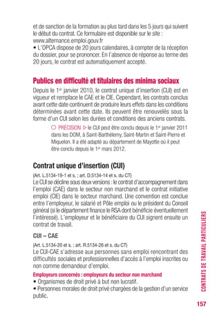 157
et de sanction de la formation au plus tard dans les 5 jours qui suivent
le début du contrat. Ce formulaire est disponible sur le site :
www.alternance.emploi.gouv.fr
• L’OPCA dispose de 20 jours calendaires, à compter de la réception
du dossier, pour se prononcer. En l’absence de réponse au terme des
20 jours, le contrat est automatiquement accepté.
Publics en difficulté et titulaires des minima sociaux
Depuis le 1er janvier 2010, le contrat unique d’insertion (CUI) est en
vigueur et remplace le CAE et le CIE. Cependant, les contrats conclus
avant cette date continuent de produire leurs effets dans les conditions
déterminées avant cette date. Ils peuvent être renouvelés sous la
forme d’un CUI selon les durées et conditions des anciens contrats.
PRÉCISION le CUI peut être conclu depuis le 1er janvier 2011
dans les DOM, à Saint-Barthélemy, Saint-Martin et Saint-Pierre et
Miquelon. Il a été adapté au département de Mayotte où il peut
être conclu depuis le 1er mars 2012.
Contrat unique d’insertion (CUI)
(Art. L.5134-19-1 et s. ; art. D.5134-14 et s. du CT)
Le CUI se décline sous deux versions :le contrat d’accompagnement dans
l’emploi (CAE) dans le secteur non marchand et le contrat initiative
emploi (CIE) dans le secteur marchand. Une convention est conclue
entre l’employeur, le salarié et Pôle emploi ou le président du Conseil
général (si le département finance le RSA dont bénéficie éventuellement
l’intéressé). L’employeur et le bénéficiaire du CUI signent ensuite un
contrat de travail.
CUI – CAE
(Art. L.5134-20 et s. ; art. R.5134-26 et s. du CT)
Le CUI-CAE s’adresse aux personnes sans emploi rencontrant des
difficultés sociales et professionnelles d’accès à l’emploi inscrites ou
non comme demandeur d’emploi.
Employeurs concernés : employeurs du secteur non marchand
• Organismes de droit privé à but non lucratif.
• Personnes morales de droit privé chargées de la gestion d’un service
public.
CONTRATSDETRAVAILPARTICULIERS
 