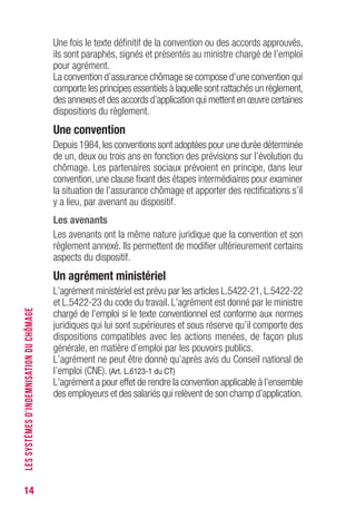 14
Une fois le texte définitif de la convention ou des accords approuvés,
ils sont paraphés, signés et présentés au ministre chargé de l’emploi
pour agrément.
La convention d’assurance chômage se compose d’une convention qui
comporte les principes essentiels à laquelle sont rattachés un règlement,
des annexes et des accords d’application qui mettent en œuvre certaines
dispositions du règlement.
Une convention
Depuis 1984,les conventions sont adoptées pour une durée déterminée
de un, deux ou trois ans en fonction des prévisions sur l’évolution du
chômage. Les partenaires sociaux prévoient en principe, dans leur
convention, une clause fixant des étapes intermédiaires pour examiner
la situation de l’assurance chômage et apporter des rectifications s’il
y a lieu, par avenant au dispositif.
Les avenants
Les avenants ont la même nature juridique que la convention et son
règlement annexé. Ils permettent de modifier ultérieurement certains
aspects du dispositif.
Un agrément ministériel
L’agrément ministériel est prévu par les articles L.5422-21, L.5422-22
et L.5422-23 du code du travail. L’agrément est donné par le ministre
chargé de l’emploi si le texte conventionnel est conforme aux normes
juridiques qui lui sont supérieures et sous réserve qu’il comporte des
dispositions compatibles avec les actions menées, de façon plus
générale, en matière d’emploi par les pouvoirs publics.
L’agrément ne peut être donné qu’après avis du Conseil national de
l’emploi (CNE). (Art. L.6123-1 du CT)
L’agrément a pour effet de rendre la convention applicable à l’ensemble
des employeurs et des salariés qui relèvent de son champ d’application.
LESSYSTÈMESD’INDEMNISATIONDUCHÔMAGE
 