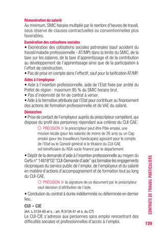 159
Rémunération du salarié
Au minimum, SMIC horaire multiplié par le nombre d’heures de travail,
sous réserve de clauses contractuelles ou conventionnelles plus
favorables.
Exonération des cotisations sociales
• Exonération des cotisations sociales patronales (sauf accident du
travail/maladie professionnelle - AT/MP) dans la limite du SMIC, de la
taxe sur les salaires, de la taxe d’apprentissage et de la contribution
au développement de l’apprentissage ainsi que de la participation à
l’effort de construction.
• Pas de prise en compte dans l’effectif, sauf pour la tarification AT/MP.
Aides à l’employeur
• Aide à l’insertion professionnelle, aide de l’Etat fixée par arrêté du
Préfet de région : maximum 95 % du SMIC horaire brut.
• Pas d’indemnité de fin de contrat à verser.
•Aide à la formation attribuée par l’Etat pour contribuer au financement
des actions de formation professionnelle et de VAE du salarié.
Démarches
• Prise de contact de l’employeur auprès du prescripteur compétent,qui
dispose du profil des personnes répondant aux critères du CUI-CAE.
PRÉCISION le prescripteur peut être Pôle emploi, une
mission locale (pour les salariés de moins de 26 ans) ou un Cap
emploi (pour les travailleurs handicapés) agissant pour le compte
de l’Etat ou le Conseil général si le titulaire du CUI-CAE
est bénéficiaire du RSA socle financé par le département.
• Dépôt de la demande d’aide à l’insertion professionnelle au moyen du
Cerfa n° 14818*02 “CUI-Demande d’aide” qui formalise les engagements
réciproques du service public de l’emploi, de l’employeur et du salarié
en matière d’actions d’accompagnement et de formation tout au long
du CUI-CAE.
PRÉCISION la signature de ce document par le prescripteur
vaut décision d’attribution de l’aide.
• Conclusion du contrat à durée indéterminée ou déterminée en dernier
lieu.
CUI – CIE
(Art. L.5134-65 et s. ; art. R.5134-51 et s. du CT)
Le CUI-CIE s’adresse aux personnes sans emploi rencontrant des
difficultés sociales et professionnelles d’accès à l’emploi.
CONTRATSDETRAVAILPARTICULIERS
 