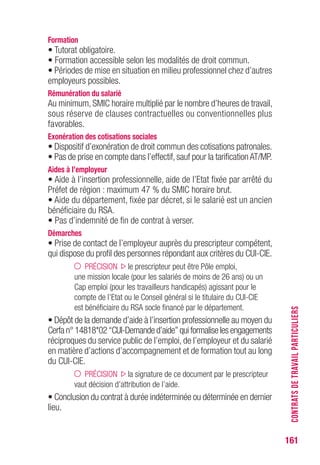 161
Formation
• Tutorat obligatoire.
• Formation accessible selon les modalités de droit commun.
• Périodes de mise en situation en milieu professionnel chez d’autres
employeurs possibles.
Rémunération du salarié
Au minimum, SMIC horaire multiplié par le nombre d’heures de travail,
sous réserve de clauses contractuelles ou conventionnelles plus
favorables.
Exonération des cotisations sociales
• Dispositif d’exonération de droit commun des cotisations patronales.
• Pas de prise en compte dans l’effectif, sauf pour la tarification AT/MP.
Aides à l’employeur
• Aide à l’insertion professionnelle, aide de l’Etat fixée par arrêté du
Préfet de région : maximum 47 % du SMIC horaire brut.
• Aide du département, fixée par décret, si le salarié est un ancien
bénéficiaire du RSA.
• Pas d’indemnité de fin de contrat à verser.
Démarches
• Prise de contact de l’employeur auprès du prescripteur compétent,
qui dispose du profil des personnes répondant aux critères du CUI-CIE.
PRÉCISION le prescripteur peut être Pôle emploi,
une mission locale (pour les salariés de moins de 26 ans) ou un
Cap emploi (pour les travailleurs handicapés) agissant pour le
compte de l’Etat ou le Conseil général si le titulaire du CUI-CIE
est bénéficiaire du RSA socle financé par le département.
• Dépôt de la demande d’aide à l’insertion professionnelle au moyen du
Cerfa n° 14818*02 “CUI-Demande d’aide” qui formalise les engagements
réciproques du service public de l’emploi, de l’employeur et du salarié
en matière d’actions d’accompagnement et de formation tout au long
du CUI-CIE.
PRÉCISION la signature de ce document par le prescripteur
vaut décision d’attribution de l’aide.
• Conclusion du contrat à durée indéterminée ou déterminée en dernier
lieu.
CONTRATSDETRAVAILPARTICULIERS
 