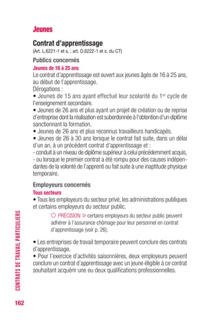 162
Jeunes
Contrat d’apprentissage
(Art. L.6221-1 et s. ; art. D.6222-1 et s. du CT)
Publics concernés
Jeunes de 16 à 25 ans
Le contrat d’apprentissage est ouvert aux jeunes âgés de 16 à 25 ans,
au début de l’apprentissage.
Dérogations :
• Jeunes de 15 ans ayant effectué leur scolarité du 1er cycle de
l’enseignement secondaire.
• Jeunes de 26 ans et plus ayant un projet de création ou de reprise
d’entreprise dont la réalisation est subordonnée à l’obtention d’un diplôme
sanctionnant la formation.
• Jeunes de 26 ans et plus reconnus travailleurs handicapés.
• Jeunes de 26 à 30 ans lorsque le contrat fait suite, dans un délai
d’un an, à un précédent contrat d’apprentissage et :
- conduit à un niveau de diplôme supérieur à celui précédemment acquis,
- ou lorsque le premier contrat a été rompu pour des causes indépen-
dantes de la volonté de l’apprenti ou fait suite à une inaptitude physique
temporaire.
Employeurs concernés
Tous secteurs
• Tous les employeurs du secteur privé, les administrations publiques
et certains employeurs du secteur public.
PRÉCISION certains employeurs du secteur public peuvent
adhérer à l’assurance chômage pour leur personnel en contrat
d’apprentissage (voir p. 26).
• Les entreprises de travail temporaire peuvent conclure des contrats
d’apprentissage.
• Pour l’exercice d’activités saisonnières, deux employeurs peuvent
conclure un contrat d’apprentissage avec un jeune éligible à ce contrat
souhaitant acquérir une ou deux qualifications professionnelles.
CONTRATSDETRAVAILPARTICULIERS
 