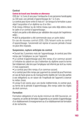 163
Contrat
Contrat de travail avec formation en alternance
CDD de 1 à 3 ans (4 ans pour l’embauche d’une personne handicapée)
ou CDI avec une période d’apprentissage de 1 à 3 ans.
Le contrat peut durer entre 6 mois et 1 an lorsque la formation a pour
objet l’acquisition d’un diplôme ou d’un titre :
• de niveau inférieur ou de même niveau que celui déjà obtenu dans
le cadre d’un contrat d’apprentissage ;
• dont une partie a été obtenue par validation des acquis de l’expérience
(VAE) ;
• dont la préparation a été commencée sous un autre statut.
En cas de nouveau contrat (CDD, CDI) faisant suite au contrat
d’apprentissage, l’ancienneté est reprise et aucune période d’essai
ne peut être imposée.
Suspension, rupture anticipée du contrat
• Durant les 2 premiers mois de l’apprentissage, le contrat peut être
rompu par l’employeur ou par l’apprenti.
• Le contrat d’apprentissage peut être rompu d’un commun accord
à l’initiative du salarié en cas d’obtention du diplôme avant le terme
fixé initialement,dès lors que l’employeur est informé par écrit au moins
2 mois auparavant.
• Le contrat peut être rompu d’un commun accord.
• Le contrat peut être rompu par jugement du conseil de prud’hommes
en cas de faute grave ou de manquements répétés de l’une des parties
à ses obligations ou en raison de l’inaptitude de l’apprenti à exercer
le métier choisi.
• Lorsqu’il est conclu pour une durée indéterminée, le contrat peut,
au terme de la période d’apprentissage, être rompu selon les règles
de droit commun.
Formation
Formation obligatoire d’une durée minimum de 400 heures/an, en
moyenne,encentredeformationd’apprentisouensectiond’apprentissage
d’un établissement d’enseignement ou d’un établissement de formation
et de recherche.
CONTRATSDETRAVAILPARTICULIERS
 