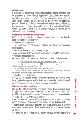 165
Crédit d’impôt
Il concerne les entreprises imposées sur la base de leur bénéfice réel
ou exonérées en application de dispositions particulières (entreprises
nouvelles, jeunes entreprises innovantes, entreprises implantées en
zone franche urbaine ou en Corse). Il est de 1 600 € par apprenti,
porté à 2 200 € (pour les personnes handicapées, sans qualification,
embauchées par une entreprise portant le label “Entreprise du patrimoine
vivant” ou dont le contrat a été conclu à l’issue d’un contrat de
volontariat pour l’insertion).
Déduction fiscale de taxe d’apprentissage
Ce “bonus” vise à inciter certains employeurs à embaucher dans le
cadre de contrats en alternance.
• Conditions d’attribution
- Etre employeur de 250 salariés et plus à jour de ses contributions
et cotisations.
- Etre redevable de la taxe d’apprentissage.
-Avoir un nombre d’alternants supérieur à 5 % de l’effectif annuel moyen.
• Montant de la déduction
Le montant de la déduction est déterminé par la formule suivante :
D = effectif d’alternants* x effectif annuel moyen** x Y***
100
* Effectif d’alternants compris entre 5 % et 7 %.
** Effectif annuel moyen de l’entreprise au 31 décembre de l’année.
*** Y correspond à un montant, compris entre 250 € et 500 €, qui doit être défini par arrêté
des ministres chargés du budget et de la formation professionnelle.
• Bénéfice de la déduction
Ce “bonus” est déduit de la fraction correspondant au barème de la
taxe d’apprentissage due au titre de la même année.Le surplus éventuel
ne peut donner lieu ni à un report, ni à une restitution.
Aide régionale à l’apprentissage
Elle est de 1 000 € versés en une fois à l’issue des 2 premiers mois
d’apprentissage. Peuvent en bénéficier les entreprises de moins
de 250 salariés pour les contrats d’apprentissage conclus depuis le
1er juillet 2014. Les entreprises doivent :
• ne pas avoir employé d’apprentis depuis le 1er janvier de l’année
précédente dans l’établissement du lieu de travail de l’apprenti ;
• justifier,si un ou plusieurs apprentis sont déjà présents,que le nombre
d’apprentis présents est supérieur à celui relevé au 1er janvier de l’année
en cours.
• A compter du 1er juillet 2015, les entreprises devront également
CONTRATSDETRAVAILPARTICULIERS
 