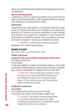 166
relever d’un accord de branche comportant des engagements en faveur
de l’alternance.
Aide au contrat de génération
L’embauche en CDI d’un apprenti peut donner lieu au versement de
l’aide au contrat de génération si cette embauche est liée au maintien
dans l’emploi ou au recrutement d’un senior.
Démarches
Enregistrement du contrat établi sur un formulaire Cerfa FA13, selon
le cas, à la chambre de métiers et de l’artisanat ou à la chambre de
commerce et d’industrie, la chambre d’agriculture, l’unité territoriale
de la Direccte ou au registre des entreprises. L’envoi doit être fait
avant le début du contrat ou dans les 5 jours ouvrables au plus tard.
La chambre consulaire a 15 jours pour enregistrer le contrat.
PRÉCISION le silence dans ce délai vaut acceptation.
Désignation d’un maître d’apprentissage.
Emploi d’avenir
(Art. L.5134-110 et s. ; art. R.5134-161 et s. du CT)
Publics concernés
Jeunes de 16 à 25 ans et travailleurs handicapés de moins de 30 ans
Ces publics doivent être :
• sans emploi ;
• sortis sans diplôme du système de formation initiale ou, s’ils ont été
en recherche d’emploi durant au moins 6 mois au cours des 12 derniers
mois, titulaires uniquement d’un diplôme de niveau CAP- BEP.
EXCEPTION dans certaines zones urbaines ou rurales
et en outre-mer, les jeunes ayant atteint le premier cycle
de l’enseignement supérieur et en recherche d’emploi
depuis 12 mois minimum au cours des 18 derniers mois
peuvent bénéficier de ce contrat.
Employeurs concernés
Tous secteurs
• Les organismes de droit privé à but non lucratif.
• Les personnes morales de droit public, excepté l'Etat.
PRÉCISION pour faciliter l'insertion professionnelle
et la promotion sociale des jeunes dans les métiers
du professorat, les établissements d'enseignement peuvent
proposer des emplois d'avenir professeur.
CONTRATSDETRAVAILPARTICULIERS
 