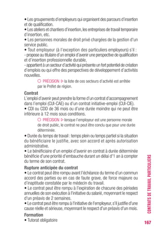 167
• Les groupements d’employeurs qui organisent des parcours d’insertion
et de qualification.
• Les ateliers et chantiers d’insertion,les entreprises de travail temporaire
d’insertion, etc.
• Les personnes morales de droit privé chargées de la gestion d'un
service public.
• Tout employeur (à l’exception des particuliers employeurs) s’il :
- propose au titulaire d’un emploi d’avenir une perspective de qualification
et d’insertion professionnelle durable,
-appartientàunsecteurd’activitéquiprésenteunfortpotentieldecréation
d’emplois ou qui offre des perspectives de développement d’activités
nouvelles.
PRÉCISION la liste de ces secteurs d’activité est arrêtée
par le Préfet de région.
Contrat
L’emploi d’avenir peut prendre la forme d’un contrat d’accompagnement
dans l’emploi (CUI-CAE) ou d’un contrat initiative-emploi (CUI-CIE).
• CDI ou CDD de 36 mois ou d’une durée moindre qui ne peut être
inférieure à 12 mois sous conditions.
PRÉCISION lorsque l’employeur est une personne morale
de droit public, le contrat ne peut être conclu que pour une durée
déterminée.
• Durée du temps de travail :temps plein ou temps partiel si la situation
du bénéficiaire le justifie, avec son accord et après autorisation
administrative.
• Le bénéficiaire d'un emploi d'avenir en contrat à durée déterminée
bénéficie d'une priorité d'embauche durant un délai d'1 an à compter
du terme de son contrat.
Rupture anticipée du contrat
• Le contrat peut être rompu avant l’échéance du terme d’un commun
accord des parties ou en cas de faute grave, de force majeure ou
d’inaptitude constatée par le médecin du travail.
• Le contrat peut être rompu à l'expiration de chacune des périodes
annuelles de son exécution à l'initiative du salarié,moyennant le respect
d'un préavis de 2 semaines.
• Le contrat peut être rompu à l'initiative de l'employeur,s'il justifie d'une
cause réelle et sérieuse, moyennant le respect d'un préavis d'un mois.
Formation
• Tutorat obligatoire
CONTRATSDETRAVAILPARTICULIERS
 