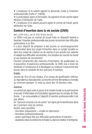 169
• L’employeur et le salarié signent la demande d’aide à l’insertion
professionnelle (Cerfa n° 14830).
• Le prescripteur signe ce formulaire.Sa signature et son cachet valent
décision d’attribution de l’aide.
• L’employeur et le salarié peuvent signer le contrat de travail, après
attribution de l’aide.
Contrat d’insertion dans la vie sociale (CIvIS)
(Art. L.5131-4 et s. ; art. R. 5131-10 et s. du CT)
Le CIVIS n’est pas un contrat de travail mais un dispositif destiné à
favoriser l’insertion professionnelle des jeunes rencontrant des difficultés
particulières à ce titre.
Il a pour objectif de proposer à des jeunes un accompagnement
personnalisé dans leur projet d’insertion dans un emploi durable ou
dans leur projet de création ou de reprise d’une activité non salariée
et adapté aux difficultés rencontrées, à la situation du marché du travail
et aux besoins de recrutement.
Pouvant comprendre des mesures d’orientation, de qualification ou
d’acquisition d’expérience professionnelle, le CIVIS vise à lever les
obstacles à l’embauche et à développer ou restaurer l’autonomie des
jeunes dans la conduite de leur parcours d’insertion.
Public
Jeunes de 16 à 25 ans révolus, d’un niveau de qualification inférieur
ou équivalent au baccalauréat,ou inscrits comme demandeurs d’emploi
au minimum pendant 12 mois au cours des 18 derniers mois.
Contrat
Le contrat est signé entre le jeune et la mission locale ou la permanence
d’accueil,d’information et d’orientation agissant pour le compte de l’Etat.
Durée : 1 an renouvelable si l’objectif d’insertion professionnelle n’est
pas atteint.
Un “parcours d’accès à la vie active” est signé par le bénéficiaire dans
les 3 premiers mois du contrat.
Quatre voies possibles :
- formation préparatoire + emploi en alternance ;
- formation professionnalisante ;
- action spécifique liée aux difficultés particulières d’insertion ;
- assistance dans la recherche d’emploi ou dans la création d’entreprise.
CONTRATSDETRAVAILPARTICULIERS
 