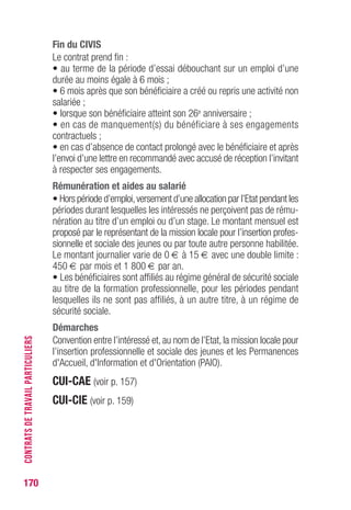 170
Fin du CIvIS
Le contrat prend fin :
• au terme de la période d’essai débouchant sur un emploi d’une
durée au moins égale à 6 mois ;
• 6 mois après que son bénéficiaire a créé ou repris une activité non
salariée ;
• lorsque son bénéficiaire atteint son 26e anniversaire ;
• en cas de manquement(s) du bénéficiare à ses engagements
contractuels ;
• en cas d’absence de contact prolongé avec le bénéficiaire et après
l’envoi d’une lettre en recommandé avec accusé de réception l’invitant
à respecter ses engagements.
Rémunération et aides au salarié
• Hors période d’emploi,versement d’une allocation par l’Etat pendant les
périodes durant lesquelles les intéressés ne perçoivent pas de rému-
nération au titre d’un emploi ou d’un stage. Le montant mensuel est
proposé par le représentant de la mission locale pour l’insertion profes-
sionnelle et sociale des jeunes ou par toute autre personne habilitée.
Le montant journalier varie de 0 € à 15 € avec une double limite :
450 € par mois et 1 800 € par an.
• Les bénéficiaires sont affiliés au régime général de sécurité sociale
au titre de la formation professionnelle, pour les périodes pendant
lesquelles ils ne sont pas affiliés, à un autre titre, à un régime de
sécurité sociale.
Démarches
Convention entre l’intéressé et, au nom de l’Etat, la mission locale pour
l’insertion professionnelle et sociale des jeunes et les Permanences
d'Accueil, d'Information et d'Orientation (PAIO).
CUI-CAE (voir p. 157)
CUI-CIE (voir p. 159)
CONTRATSDETRAVAILPARTICULIERS
 