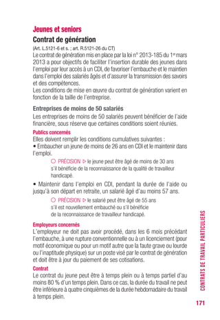 171
Jeunes et seniors
Contrat de génération
(Art. L.5121-6 et s. ; art. R.5121-26 du CT)
Le contrat de génération mis en place par la loi n° 2013-185 du 1ermars
2013 a pour objectifs de faciliter l’insertion durable des jeunes dans
l’emploi par leur accès à un CDI, de favoriser l’embauche et le maintien
dans l’emploi des salariés âgés et d’assurer la transmission des savoirs
et des compétences.
Les conditions de mise en œuvre du contrat de génération varient en
fonction de la taille de l’entreprise.
Entreprises de moins de 50 salariés
Les entreprises de moins de 50 salariés peuvent bénéficier de l’aide
financière, sous réserve que certaines conditions soient réunies.
Publics concernés
Elles doivent remplir les conditions cumulatives suivantes :
• Embaucher un jeune de moins de 26 ans en CDI et le maintenir dans
l’emploi.
PRÉCISION le jeune peut être âgé de moins de 30 ans
s’il bénéficie de la reconnaissance de la qualité de travailleur
handicapé.
• Maintenir dans l’emploi en CDI, pendant la durée de l’aide ou
jusqu’à son départ en retraite, un salarié âgé d’au moins 57 ans.
PRÉCISION le salarié peut être âgé de 55 ans
s’il est nouvellement embauché ou s’il bénéficie
de la reconnaissance de travailleur handicapé.
Employeurs concernés
L’employeur ne doit pas avoir procédé, dans les 6 mois précédant
l’embauche, à une rupture conventionnelle ou à un licenciement (pour
motif économique ou pour un motif autre que la faute grave ou lourde
ou l’inaptitude physique) sur un poste visé par le contrat de génération
et doit être à jour du paiement de ses cotisations.
Contrat
Le contrat du jeune peut être à temps plein ou à temps partiel d’au
moins 80 % d’un temps plein. Dans ce cas, la durée du travail ne peut
être inférieure à quatre cinquièmes de la durée hebdomadaire du travail
à temps plein.
CONTRATSDETRAVAILPARTICULIERS
 