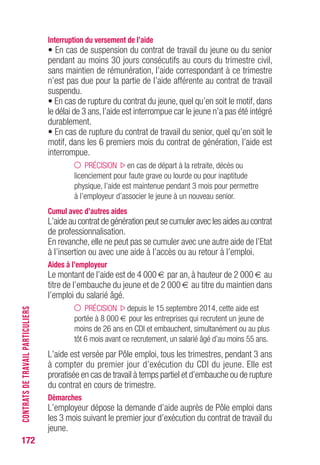 172
Interruption du versement de l’aide
• En cas de suspension du contrat de travail du jeune ou du senior
pendant au moins 30 jours consécutifs au cours du trimestre civil,
sans maintien de rémunération, l’aide correspondant à ce trimestre
n’est pas due pour la partie de l’aide afférente au contrat de travail
suspendu.
• En cas de rupture du contrat du jeune, quel qu’en soit le motif, dans
le délai de 3 ans,l’aide est interrompue car le jeune n’a pas été intégré
durablement.
• En cas de rupture du contrat de travail du senior, quel qu’en soit le
motif, dans les 6 premiers mois du contrat de génération, l’aide est
interrompue.
PRÉCISION en cas de départ à la retraite, décès ou
licenciement pour faute grave ou lourde ou pour inaptitude
physique, l’aide est maintenue pendant 3 mois pour permettre
à l’employeur d’associer le jeune à un nouveau senior.
Cumul avec d’autres aides
L’aide au contrat de génération peut se cumuler avec les aides au contrat
de professionnalisation.
En revanche, elle ne peut pas se cumuler avec une autre aide de l’Etat
à l’insertion ou avec une aide à l’accès ou au retour à l’emploi.
Aides à l’employeur
Le montant de l’aide est de 4 000 € par an, à hauteur de 2 000 € au
titre de l’embauche du jeune et de 2 000 € au titre du maintien dans
l’emploi du salarié âgé.
PRÉCISION depuis le 15 septembre 2014, cette aide est
portée à 8 000 € pour les entreprises qui recrutent un jeune de
moins de 26 ans en CDI et embauchent, simultanément ou au plus
tôt 6 mois avant ce recrutement, un salarié âgé d’au moins 55 ans.
L’aide est versée par Pôle emploi, tous les trimestres, pendant 3 ans
à compter du premier jour d’exécution du CDI du jeune. Elle est
proratisée en cas de travail à temps partiel et d’embauche ou de rupture
du contrat en cours de trimestre.
Démarches
L’employeur dépose la demande d’aide auprès de Pôle emploi dans
les 3 mois suivant le premier jour d’exécution du contrat de travail du
jeune.
CONTRATSDETRAVAILPARTICULIERS
 