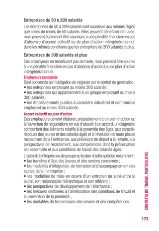 173
Entreprises de 50 à 299 salariés
Les entreprises de 50 à 299 salariés sont soumises aux mêmes règles
que celles de moins de 50 salariés. Elles peuvent bénéficier de l’aide,
mais peuvent également être soumises à une pénalité financière en cas
d’absence d’accord collectif ou de plan d’action intergénérationnel,
dans les mêmes conditions que les entreprises de 300 salariés et plus.
Entreprises de 300 salariés et plus
Ces employeurs ne bénéficient pas de l’aide, mais peuvent être soumis
à une pénalité financière en cas d’absence d’accord ou de plan d’action
intergénérationnel.
Employeurs concernés
Sont concernés par l’obligation de négocier sur le contrat de génération :
• les entreprises employant au moins 300 salariés ;
• les entreprises qui appartiennent à un groupe employant au moins
300 salariés ;
• les établissements publics à caractère industriel et commercial
employant au moins 300 salariés.
Accord collectif ou plan d’action
Ces employeurs doivent élaborer, préalablement à un plan d’action ou
à l’ouverture de négociations en vue d’aboutir à un accord,un diagnostic
comportant des éléments relatifs à la pyramide des âges, aux caracté-
ristiques des jeunes et des salariés âgés et à l’évolution de leurs places
respectives dans l’entreprise, aux prévisions de départ à la retraite, aux
perspectives de recrutement, aux compétences dont la préservation
est essentielle et aux conditions de travail des salariés âgés.
L’accordd’entrepriseoudegroupeoulepland’actionprécisenotamment:
• les tranches d’âge des jeunes et des seniors concernés ;
• les modalités d’intégration, de formation et d’accompagnement des
jeunes dans l’entreprise ;
• les modalités de mise en œuvre d’un entretien de suivi entre le
jeune, son responsable hiérarchique et son référent ;
• les perspectives de développement de l’alternance ;
• les mesures destinées à l’amélioration des conditions de travail et
la prévention de la pénibilité ;
• les modalités de transmission des savoirs et des compétences.
CONTRATSDETRAVAILPARTICULIERS
 