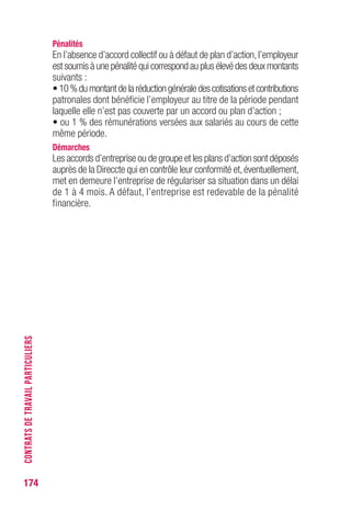 174
Pénalités
En l’absence d’accord collectif ou à défaut de plan d’action,l’employeur
est soumis à une pénalité qui correspond au plus élevé des deux montants
suivants :
•10%dumontantdelaréductiongénéraledescotisationsetcontributions
patronales dont bénéficie l’employeur au titre de la période pendant
laquelle elle n’est pas couverte par un accord ou plan d’action ;
• ou 1 % des rémunérations versées aux salariés au cours de cette
même période.
Démarches
Les accords d’entreprise ou de groupe et les plans d’action sont déposés
auprès de la Direccte qui en contrôle leur conformité et,éventuellement,
met en demeure l’entreprise de régulariser sa situation dans un délai
de 1 à 4 mois. A défaut, l’entreprise est redevable de la pénalité
financière.
CONTRATSDETRAVAILPARTICULIERS
 