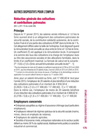 175
Autres dispositifs pour l’emploi
Réduction générale des cotisations
et contributions patronales
(Art. L.241-13 du code SS)
Principe
Depuis le 1er janvier 2015, les salaires versés inférieurs à 1,6 fois le
Smic ouvrent droit à un allègement des cotisations patronales de
sécurité sociale, de la contribution solidarité autonomie, de la contri-
bution Fnal et d’une partie des cotisations AT/MP dans la limite de 1 %.
Cet allègement diffère selon la taille de l’entreprise.Il est dégressif quand
la rémunération brute annuelle se situe entre le Smic et 1,6 fois le Smic.
Un coefficient (T) est appliqué à la rémunération brute. Il correspond
à la somme des taux des cotisations à la charge de l’employeur dues
au titre des assurances sociales et des allocations familiales, dans la
limite d’un coefficient maximal. La formule de calcul est la suivante :
(T* / 0,6) x [1,6 x (Smic annuel/rémunération annuelle brute)** - 1]
*Pourlesentreprisesdemoinsde20salariés,lecoefficientmaximalestde0,2795en2015et0,2805
en 2016 ; pour les entreprises de 20 salariés et plus,il est de 0,2835 en 2015 et 0,2845 en 2016.
** Y compris la rémunération des temps de pause, d’habillage et de déshabillage versée en
application d’un accord collectif étendu en vigueur au 11 octobre 2007.
Ainsi, pour un salarié rémunéré au Smic, soit 17 490,60 € brut pour
l’année 2015,l’employeur de 20 salariés et plus bénéficie d’une réduction
des cotisations patronales d’un montant de 4 958,58 € :
(0,2835 / 0,6) x [1,6 x (17 490,60 / 17 490,60) -1] x 17 490,60
Dans le même cas, l’employeur de moins de 20 salariés bénéficie
d’une réduction des cotisations patronales d’un montant de 4 888,62 € :
(0,2795 / 0,6) x [(1,6 x (17 490,60 / 17 490,60) -1] x 17 490,60
Employeurs concernés
•Entreprisesassujettiesaurégimed’assurancechômage(saufparticuliers
employeurs).
• Employeurs relevant de régimes spéciaux de la sécurité sociale (marins,
mines, clercs et employés de notaires).
• Employeurs de salariés agricoles.
• Sociétés d’économie mixte,entreprises nationales où le secteur public
détientaumoins30%ducapitalsocial,établissementspublicsàcaractère
industriel et commercial.
AUTRESDISPOSITIFSPOURL’EMPLOI
 