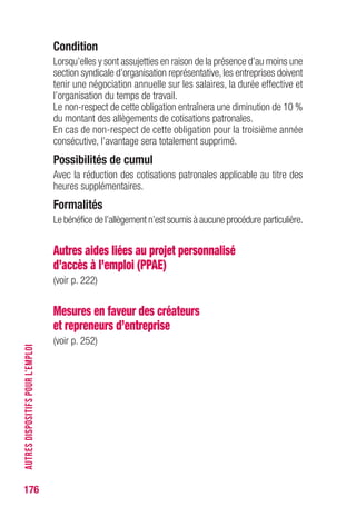 176
Condition
Lorsqu’elles y sont assujetties en raison de la présence d’au moins une
section syndicale d’organisation représentative, les entreprises doivent
tenir une négociation annuelle sur les salaires, la durée effective et
l’organisation du temps de travail.
Le non-respect de cette obligation entraînera une diminution de 10 %
du montant des allègements de cotisations patronales.
En cas de non-respect de cette obligation pour la troisième année
consécutive, l’avantage sera totalement supprimé.
Possibilités de cumul
Avec la réduction des cotisations patronales applicable au titre des
heures supplémentaires.
Formalités
Le bénéfice de l’allègement n’est soumis à aucune procédure particulière.
Autres aides liées au projet personnalisé
d’accès à l’emploi (PPAE)
(voir p. 222)
Mesures en faveur des créateurs
et repreneurs d’entreprise
(voir p. 252)
AUTRESDISPOSITIFSPOURL’EMPLOI
 