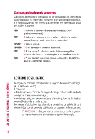 16
Secteurs professionnels concernés
A l’origine, le système d’assurance ne concernait que les entreprises
de l’industrie et du commerce membres d’un syndicat professionnel.
Il a progressivement été étendu à l’ensemble des entreprises selon
les étapes suivantes :
1959 Industrie et commerce.Branches représentées au CNPF
(ultérieurement Medef).
1967 Industrie et commerce,toutes branches (+ adhésion facultative
des établissements publics industriels et commerciaux).
1974/1977 Secteur agricole.
1979/1980 Gens de maison et assistantes maternelles.
1987 A titre facultatif :collectivités locales,établissements publics
administratifs,chambres consulaires pour le personnel non statutaire.
1999 A titre facultatif :universités,grandes écoles,centres de recherche
pour le personnel non statutaire.
Le régime de solidarité
Le régime de solidarité est subsidiaire au régime d’assurance chômage.
(Art. L.5423-1 et s. du CT)
Il concerne :
• les demandeurs d’emploi de longue durée qui ont épuisé leurs droits
au régime d’assurance chômage ;
• certaines catégories de demandeurs d’emploi qui désirent s’insérer
ou se réinsérer dans la vie active.
Les règles d’attribution des allocations du régime de solidarité sont
déterminées par les pouvoirs publics qui en assurent le financement.
PRÉCISION l’Etat, par voie de convention, a confié la gestion
du régime de solidarité à l’établissement public Pôle emploi.
LESSYSTÈMESD’INDEMNISATIONDUCHÔMAGE
 