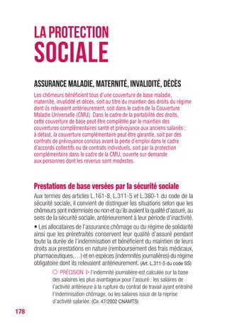 178
Assurance maladie, maternité, invalidité, décès
Les chômeurs bénéficient tous d’une couverture de base maladie,
maternité, invalidité et décès, soit au titre du maintien des droits du régime
dont ils relevaient antérieurement, soit dans le cadre de la Couverture
Maladie Universelle (CMU). Dans le cadre de la portabilité des droits,
cette couverture de base peut être complétée par le maintien des
couvertures complémentaires santé et prévoyance aux anciens salariés ;
à défaut, la couverture complémentaire peut être garantie, soit par des
contrats de prévoyance conclus avant la perte d’emploi dans le cadre
d’accords collectifs ou de contrats individuels, soit par la protection
complémentaire dans le cadre de la CMU, ouverte sur demande
aux personnes dont les revenus sont modestes.
Prestations de base versées par la sécurité sociale
Aux termes des articles L.161-8, L.311-5 et L.380-1 du code de la
sécurité sociale, il convient de distinguer les situations selon que les
chômeurs sont indemnisés ou non et qu’ils avaient la qualité d’assuré,au
sens de la sécurité sociale, antérieurement à leur période d’inactivité.
• Les allocataires de l’assurance chômage ou du régime de solidarité
ainsi que les préretraités conservent leur qualité d’assuré pendant
toute la durée de l’indemnisation et bénéficient du maintien de leurs
droits aux prestations en nature (remboursement des frais médicaux,
pharmaceutiques,…) et en espèces (indemnités journalières) du régime
obligatoire dont ils relevaient antérieurement. (Art. L.311-5 du code SS)
PRÉCISION l’indemnité journalière est calculée sur la base
des salaires les plus avantageux pour l’assuré : les salaires de
l’activité antérieure à la rupture du contrat de travail ayant entraîné
l’indemnisation chômage, ou les salaires issus de la reprise
d’activité salariée. (Cir. 47/2002 CNAMTS)
LAPROTECTION
SOCIALE
 