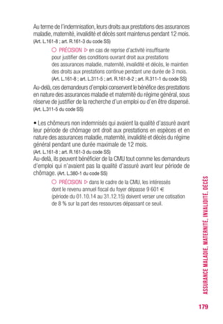 179
Au terme de l’indemnisation,leurs droits aux prestations des assurances
maladie,maternité,invalidité et décès sont maintenus pendant 12 mois.
(Art. L.161-8 ; art. R.161-3 du code SS)
PRÉCISION en cas de reprise d’activité insuffisante
pour justifier des conditions ouvrant droit aux prestations
des assurances maladie, maternité, invalidité et décès, le maintien
des droits aux prestations continue pendant une durée de 3 mois.
(Art. L.161-8 ; art. L.311-5 ; art. R.161-8-2 ; art. R.311-1 du code SS)
Au-delà,ces demandeurs d’emploi conservent le bénéfice des prestations
en nature des assurances maladie et maternité du régime général,sous
réserve de justifier de la recherche d’un emploi ou d’en être dispensé.
(Art. L.311-5 du code SS)
• Les chômeurs non indemnisés qui avaient la qualité d’assuré avant
leur période de chômage ont droit aux prestations en espèces et en
nature des assurances maladie,maternité,invalidité et décès du régime
général pendant une durée maximale de 12 mois.
(Art. L.161-8 ; art. R.161-3 du code SS)
Au-delà, ils peuvent bénéficier de la CMU tout comme les demandeurs
d’emploi qui n’avaient pas la qualité d’assuré avant leur période de
chômage. (Art. L.380-1 du code SS)
PRÉCISION dans le cadre de la CMU, les intéressés
dont le revenu annuel fiscal du foyer dépasse 9 601 €
(période du 01.10.14 au 31.12.15) doivent verser une cotisation
de 8 % sur la part des ressources dépassant ce seuil. ASSURANCEMALADIE,MATERNITÉ,INVALIDITÉ,DÉCÈS
 