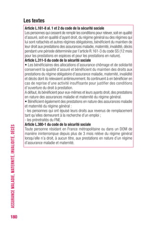 180
Les textes
Article L.161-8 al. 1 et 2 du code de la sécurité sociale
Les personnes qui cessent de remplir les conditions pour relever,soit en qualité
d’assuré, soit en qualité d’ayant droit, du régime général ou des régimes qui
lui sont rattachés et autres régimes obligatoires, bénéficient du maintien de
leur droit aux prestations des assurances maladie,maternité,invalidité,décès
pendant une période déterminée par l’article R.161-3 du code SS (12 mois
pour les prestations en espèces et pour les prestations en nature).
Article L.311-5 du code de la sécurité sociale
• Les bénéficiaires des allocations d’assurance chômage et de solidarité
conservent la qualité d’assuré et bénéficient du maintien des droits aux
prestations du régime obligatoire d’assurance maladie, maternité, invalidité
et décès dont ils relevaient antérieurement. Ils continuent à en bénéficier en
cas de reprise d’une activité insuffisante pour justifier des conditions
d’ouverture du droit à prestation.
A défaut,ils bénéficient pour eux-mêmes et leurs ayants droit,des prestations
en nature des assurances maladie et maternité du régime général.
• Bénéficient également des prestations en nature des assurances maladie
et maternité du régime général :
- les personnes qui ont épuisé leurs droits aux revenus de remplacement
tant qu’elles demeurent à la recherche d’un emploi ;
- les préretraités du FNE.
Article L.380-1 du code de la sécurité sociale
Toute personne résidant en France métropolitaine ou dans un DOM de
manière ininterrompue depuis plus de 3 mois relève du régime général
lorsqu’elle n’a droit, à aucun titre, aux prestations en nature d’un régime
d’assurance maladie et maternité.
ASSURANCEMALADIE,MATERNITÉ,INVALIDITÉ,DÉCÈS
 
