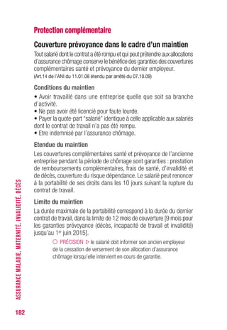 182
Protection complémentaire
Couverture prévoyance dans le cadre d’un maintien
Toutsalariédontlecontrataétérompuetquipeutprétendreauxallocations
d’assurance chômage conserve le bénéfice des garanties des couvertures
complémentaires santé et prévoyance du dernier employeur.
(Art.14 de l’ANI du 11.01.08 étendu par arrêté du 07.10.09)
Conditions du maintien
• Avoir travaillé dans une entreprise quelle que soit sa branche
d’activité.
• Ne pas avoir été licencié pour faute lourde.
• Payer la quote-part “salarié” identique à celle applicable aux salariés
dont le contrat de travail n’a pas été rompu.
• Etre indemnisé par l’assurance chômage.
Etendue du maintien
Les couvertures complémentaires santé et prévoyance de l’ancienne
entreprise pendant la période de chômage sont garanties : prestation
de remboursements complémentaires, frais de santé, d’invalidité et
de décès, couverture du risque dépendance. Le salarié peut renoncer
à la portabilité de ses droits dans les 10 jours suivant la rupture du
contrat de travail.
Limite du maintien
La durée maximale de la portabilité correspond à la durée du dernier
contrat de travail, dans la limite de 12 mois de couverture [9 mois pour
les garanties prévoyance (décès, incapacité de travail et invalidité)
jusqu’au 1er juin 2015].
PRÉCISION le salarié doit informer son ancien employeur
de la cessation de versement de son allocation d’assurance
chômage lorsqu’elle intervient en cours de garantie.
ASSURANCEMALADIE,MATERNITÉ,INVALIDITÉ,DÉCÈS
 