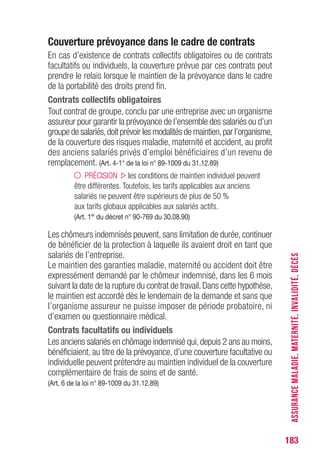 183
Couverture prévoyance dans le cadre de contrats
En cas d’existence de contrats collectifs obligatoires ou de contrats
facultatifs ou individuels, la couverture prévue par ces contrats peut
prendre le relais lorsque le maintien de la prévoyance dans le cadre
de la portabilité des droits prend fin.
Contrats collectifs obligatoires
Tout contrat de groupe, conclu par une entreprise avec un organisme
assureur pour garantir la prévoyance de l’ensemble des salariés ou d’un
groupe de salariés,doit prévoir les modalités de maintien,par l’organisme,
de la couverture des risques maladie, maternité et accident, au profit
des anciens salariés privés d’emploi bénéficiaires d’un revenu de
remplacement. (Art. 4-1° de la loi n° 89-1009 du 31.12.89)
PRÉCISION les conditions de maintien individuel peuvent
être différentes. Toutefois, les tarifs applicables aux anciens
salariés ne peuvent être supérieurs de plus de 50 %
aux tarifs globaux applicables aux salariés actifs.
(Art. 1er
du décret n° 90-769 du 30.08.90)
Les chômeurs indemnisés peuvent, sans limitation de durée, continuer
de bénéficier de la protection à laquelle ils avaient droit en tant que
salariés de l’entreprise.
Le maintien des garanties maladie, maternité ou accident doit être
expressément demandé par le chômeur indemnisé, dans les 6 mois
suivant la date de la rupture du contrat de travail.Dans cette hypothèse,
le maintien est accordé dès le lendemain de la demande et sans que
l’organisme assureur ne puisse imposer de période probatoire, ni
d’examen ou questionnaire médical.
Contrats facultatifs ou individuels
Les anciens salariés en chômage indemnisé qui,depuis 2 ans au moins,
bénéficiaient, au titre de la prévoyance, d’une couverture facultative ou
individuelle peuvent prétendre au maintien individuel de la couverture
complémentaire de frais de soins et de santé.
(Art. 6 de la loi n° 89-1009 du 31.12.89)
ASSURANCEMALADIE,MATERNITÉ,INVALIDITÉ,DÉCÈS
 