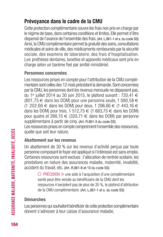 184
Prévoyance dans le cadre de la CMU
Cette protection complémentaire couvre les frais non pris en charge par
le régime de base,dans certaines conditions et limites.Elle permet d’être
dispensé de l’avance de l’ensemble des frais.(Art. L.861-1 et s. du code SS)
Ainsi,la CMU complémentaire permet la gratuité des soins,consultations
médicales et soins de ville,des médicaments remboursés par la sécurité
sociale, des examens de laboratoire, des frais d’hospitalisation.
Les prothèses dentaires, lunettes et appareils médicaux sont pris en
charge selon un barème fixé par arrêté ministériel.
Personnes concernées
Les ressources prises en compte pour l’attribution de la CMU complé-
mentaire sont celles des 12 mois précédant la demande.Sont concernées
par la CMU,les personnes dont les revenus mensuels ne dépassent pas,
du 1er juillet 2014 au 30 juin 2015, le plafond suivant : 720,41 €
(801,75 € dans les DOM) pour une personne seule, 1 080,58 €
(1 202,66 € dans les DOM) pour deux, 1 296,66 € (1 443,16 €
dans les DOM) pour trois, 1 512,75 € (1 683,75 € dans les DOM)
pour quatre et 288,15 € (320,71 € dans les DOM) par personne
supplémentaire à partir de cinq. (Art. R.861-3 du code SS)
Lesressourcesprisesencomptecomprennentl’ensembledesressources,
quelle que soit leur nature.
Abattement sur les revenus
Un abattement de 30 % sur les revenus d’activité perçus par toute
personne composant le foyer est appliqué si l’intéressé est sans emploi.
Certaines ressources sont exclues : l’allocation de rentrée scolaire, les
prestations en nature des assurances maladie, maternité, invalidité,
accident du travail, etc. (Art. R.861-8 et 10 du code SS)
PRÉCISION une aide à l’acquisition d’une complémentaire
santé peut être versée au bénéficiaire de la CMU dont les
ressources n’excèdent pas de plus de 35 %, le plafond d’attribution
de la CMU complémentaire. (Art. L.861-1 et s. du code SS)
Démarches
Lespersonnesquisouhaitentbénéficierdecetteprotectioncomplémentaire
doivent s’adresser à leur caisse d’assurance maladie.
ASSURANCEMALADIE,MATERNITÉ,INVALIDITÉ,DÉCÈS
 