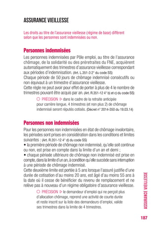 187
ASSURANCEVIEILLESSE
Assurance vieillesse
Les droits au titre de l’assurance vieillesse (régime de base) diffèrent
selon que les personnes sont indemnisées ou non.
Personnes indemnisées
Les personnes indemnisées par Pôle emploi, au titre de l’assurance
chômage, de la solidarité ou des préretraites du FNE, acquièrent
automatiquement des trimestres d’assurance vieillesse correspondant
aux périodes d’indemnisation. (Art. L.351-3 2° du code SS)
Chaque période de 50 jours de chômage indemnisé consécutifs ou
non équivaut à un trimestre d’assurance vieillesse.
Cette règle ne peut avoir pour effet de porter à plus de 4 le nombre de
trimestres pouvant être acquis par an. (Art. R.351-12 4° b) et c) du code SS)
PRÉCISION dans le cadre de la retraite anticipée
pour carrière longue, 4 trimestres (et non plus 2) de chômage
indemnisé seront réputés cotisés. (Décret n° 2014-350 du 19.03.14)
Personnes non indemnisées
Pour les personnes non indemnisées en état de chômage involontaire,
les périodes sont prises en considération dans les conditions et limites
suivantes : (Art. R.351-12 4° d) du code SS)
• la première période de chômage non indemnisé,qu’elle soit continue
ou non, est prise en compte dans la limite d’un an et demi ;
• chaque période ultérieure de chômage non indemnisé est prise en
compte,danslalimited’unan,àconditionqu’ellesuccèdesansinterruption
à une période de chômage indemnisé.
Cette deuxième limite est portée à 5 ans lorsque l’assuré justifie d’une
durée de cotisation d’au moins 20 ans, est âgé d’au moins 55 ans à
la date où il cesse de bénéficier du revenu de remplacement et ne
relève pas à nouveau d’un régime obligatoire d’assurance vieillesse.
PRÉCISION le demandeur d’emploi qui ne perçoit plus
d’allocation chômage, reprend une activité de courte durée
et reste inscrit sur la liste des demandeurs d’emploi, valide
ses trimestres dans la limite de 4 trimestres.
 