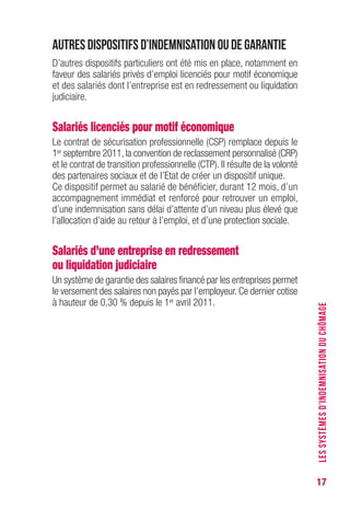 17
Autres dispositifs d’indemnisation ou de garantie
D’autres dispositifs particuliers ont été mis en place, notamment en
faveur des salariés privés d’emploi licenciés pour motif économique
et des salariés dont l’entreprise est en redressement ou liquidation
judiciaire.
Salariés licenciés pour motif économique
Le contrat de sécurisation professionnelle (CSP) remplace depuis le
1er septembre 2011, la convention de reclassement personnalisé (CRP)
et le contrat de transition professionnelle (CTP). Il résulte de la volonté
des partenaires sociaux et de l’Etat de créer un dispositif unique.
Ce dispositif permet au salarié de bénéficier, durant 12 mois, d’un
accompagnement immédiat et renforcé pour retrouver un emploi,
d’une indemnisation sans délai d’attente d’un niveau plus élevé que
l’allocation d’aide au retour à l’emploi, et d’une protection sociale.
Salariés d’une entreprise en redressement
ou liquidation judiciaire
Un système de garantie des salaires financé par les entreprises permet
le versement des salaires non payés par l’employeur. Ce dernier cotise
à hauteur de 0,30 % depuis le 1er avril 2011.
LESSYSTÈMESD’INDEMNISATIONDUCHÔMAGE
 