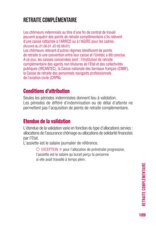 189
RETRAITECOMPLÉMENTAIRE
Retraite complémentaire
Les chômeurs indemnisés au titre d’une fin de contrat de travail
peuvent acquérir des points de retraite complémentaire s’ils relèvent
d’une caisse rattachée à l’ARRCO ou à l’AGIRC pour les cadres.
(Accord du 21.06.01 JO 02.09.01)
Les chômeurs relevant d’autres régimes bénéficient de points
de retraite si une convention entre leur caisse et l’Unédic a été conclue.
A ce jour, les caisses concernées sont : l’Institution de retraite
complémentaire des agents non titulaires de l’Etat et des collectivités
publiques (IRCANTEC), la Caisse nationale des barreaux français (CNBF),
la Caisse de retraite des personnels navigants professionnels
de l’aviation civile (CRPN).
Conditions d’attribution
Seules les périodes indemnisées donnent lieu à validation.
Les périodes de différé d’indemnisation ou de délai d’attente ne
permettent pas l’acquisition de points de retraite complémentaire.
Etendue de la validation
L’étendue de la validation varie en fonction du type d’allocations servies :
allocations de l’assurance chômage ou allocations de solidarité financées
par l’Etat.
L’assiette est le salaire journalier de référence.
EXCEPTION pour l’allocation de préretraite progressive,
l’assiette est le salaire qu’aurait perçu la personne
si elle avait travaillé à temps plein.
 