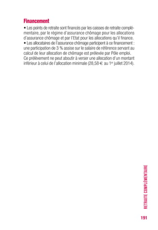 191
RETRAITECOMPLÉMENTAIRE
Financement
• Les points de retraite sont financés par les caisses de retraite complé-
mentaire, par le régime d’assurance chômage pour les allocations
d’assurance chômage et par l’Etat pour les allocations qu’il finance.
• Les allocataires de l’assurance chômage participent à ce financement :
une participation de 3 % assise sur le salaire de référence servant au
calcul de leur allocation de chômage est prélevée par Pôle emploi.
Ce prélèvement ne peut aboutir à verser une allocation d’un montant
inférieur à celui de l’allocation minimale (28,58 € au 1er juillet 2014).
 