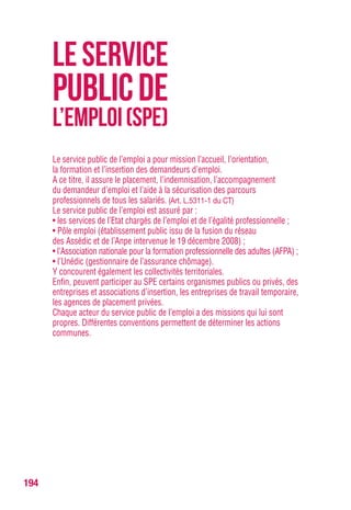 194
Le service public de l’emploi a pour mission l’accueil, l’orientation,
la formation et l’insertion des demandeurs d’emploi.
A ce titre, il assure le placement, l’indemnisation, l’accompagnement
du demandeur d’emploi et l’aide à la sécurisation des parcours
professionnels de tous les salariés. (Art. L.5311-1 du CT)
Le service public de l’emploi est assuré par :
• les services de l’Etat chargés de l’emploi et de l’égalité professionnelle ;
• Pôle emploi (établissement public issu de la fusion du réseau
des Assédic et de l’Anpe intervenue le 19 décembre 2008) ;
• l’Association nationale pour la formation professionnelle des adultes (AFPA) ;
• l’Unédic (gestionnaire de l’assurance chômage).
Y concourent également les collectivités territoriales.
Enfin, peuvent participer au SPE certains organismes publics ou privés, des
entreprises et associations d’insertion, les entreprises de travail temporaire,
les agences de placement privées.
Chaque acteur du service public de l’emploi a des missions qui lui sont
propres. Différentes conventions permettent de déterminer les actions
communes.
LESERVICE
PUBLICDE
L’EMPLOI(SPE)
 