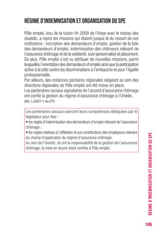 195
Régime d’indemnisation et organisation du SPE
Pôle emploi, issu de la fusion fin 2008 de l’Anpe avec le réseau des
Assédic, a repris les missions qui étaient jusque là du ressort de ces
institutions : inscription des demandeurs d’emploi, gestion de la liste
des demandeurs d’emploi, indemnisation des chômeurs relevant de
l’assurance chômage et de la solidarité,suivi personnalisé et placement.
De plus, Pôle emploi s’est vu attribuer de nouvelles missions, parmi
lesquelles l’orientation des demandeurs d’emploi ainsi que la participation
active à la lutte contre les discriminations à l’embauche et pour l’égalité
professionnelle.
Par ailleurs, des instances paritaires régionales siégeant au sein des
directions régionales de Pôle emploi ont été mises en place.
Les partenaires sociaux signataires de l’accord d’assurance chômage
ont confié la gestion du régime d’assurance chômage à l’Unédic.
(Art. L.5427-1 du CT)
Les partenaires sociaux exercent leurs compétences déléguées par le
législateur pour fixer :
• les règles d’indemnisation des demandeurs d’emploi relevant de l’assurance
chômage ;
• les règles relatives à l’affiliation et aux contributions des employeurs relevant
du champ d’application du régime d’assurance chômage.
Au sein de l’Unédic, ils ont la responsabilité de la gestion de l’assurance
chômage, la mise en œuvre étant confiée à Pôle emploi.
RÉGIMED’INDEMNISATIONETORGANISATIONDUSPE
 