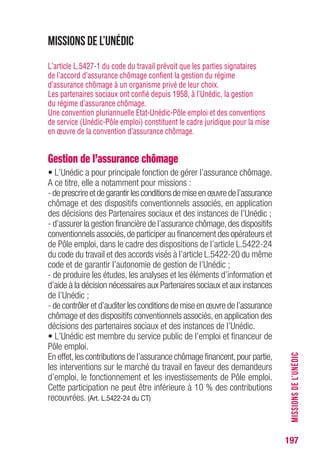 197
Missions de l’Unédic
L’article L.5427-1 du code du travail prévoit que les parties signataires
de l’accord d’assurance chômage confient la gestion du régime
d’assurance chômage à un organisme privé de leur choix.
Les partenaires sociaux ont confié depuis 1958, à l’Unédic, la gestion
du régime d’assurance chômage.
Une convention pluriannuelle Etat-Unédic-Pôle emploi et des conventions
de service (Unédic-Pôle emploi) constituent le cadre juridique pour la mise
en œuvre de la convention d’assurance chômage.
Gestion de l’assurance chômage
• L’Unédic a pour principale fonction de gérer l’assurance chômage.
A ce titre, elle a notamment pour missions :
-deprescrireetdegarantirlesconditionsdemiseenœuvredel’assurance
chômage et des dispositifs conventionnels associés, en application
des décisions des Partenaires sociaux et des instances de l’Unédic ;
- d’assurer la gestion financière de l’assurance chômage,des dispositifs
conventionnels associés,de participer au financement des opérateurs et
de Pôle emploi, dans le cadre des dispositions de l’article L.5422-24
du code du travail et des accords visés à l’article L.5422-20 du même
code et de garantir l’autonomie de gestion de l’Unédic ;
- de produire les études, les analyses et les éléments d’information et
d’aide à la décision nécessaires aux Partenaires sociaux et aux instances
de l’Unédic ;
- de contrôler et d’auditer les conditions de mise en œuvre de l’assurance
chômage et des dispositifs conventionnels associés, en application des
décisions des partenaires sociaux et des instances de l’Unédic.
• L’Unédic est membre du service public de l’emploi et financeur de
Pôle emploi.
En effet,les contributions de l’assurance chômage financent,pour partie,
les interventions sur le marché du travail en faveur des demandeurs
d’emploi, le fonctionnement et les investissements de Pôle emploi.
Cette participation ne peut être inférieure à 10 % des contributions
recouvrées. (Art. L.5422-24 du CT)
MISSIONSDEL’UNÉDIC
 