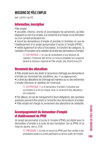 199
Missions de Pôle emploi
(Art. L.5312-1 du CT)
Information, inscription
Pôle emploi :
• accueille, informe, oriente et accompagne les personnes, qu’elles
disposent ou non d’un emploi,à la recherche d’un travail,d’une formation
ou d’un conseil professionnel ;
• inscrit les demandeurs d’emploi et procède à l’entretien en vue de
l’établissement d’un projet personnalisé d’accès à l’emploi (PPAE) ;
• notifie également le refus d’inscription, le transfert de catégorie, la
cessation d’inscription et la radiation de la liste des demandeurs d’emploi.
EN PRATIQUE en cas de contestation d’une décision de
radiation, l’intéressé doit former un recours préalable non suspensif
devant le directeur régional de Pôle emploi. (Art. R.5412-8 du CT)
Versement des allocations
• Pôle emploi ouvre des droits à l’assurance chômage aux demandeurs
d’emploi qui réunissent les conditions. (Art. 1er
du règlement AC)
• Le droit aux allocations de chômage est maintenu au vu des recherches
d’emploi effectives et répétées de l’intéressé.
EN PRATIQUE si le demandeur d’emploi n’actualise pas
sa situation à la fin de chaque mois, le versement des allocations
est suspendu.
• Par ailleurs,en cas de manquement à leurs obligations,des sanctions
graduées peuvent être prises à l’encontre des demandeurs d’emploi.
• Pôle emploi est chargé du versement des allocations de solidarité.
Accompagnement du demandeur d’emploi
et établissement du PPAE
Un projet personnalisé d’accès à l’emploi (PPAE) est établi avec le
demandeur d’emploi à la suite de son inscription. Sur le PPAE et sa
mise en œuvre, voir p. 219.
PRÉCISION la mise en œuvre du PPAE peut être confiée à des
prestataires publics ou privés participant au service public de l’emploi.
MISSIONSDEPÔLEEMPLOI
 