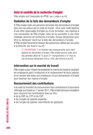 200
Suivi et contrôle de la recherche d’emploi
Pôle emploi suit l’exécution du PPAE. (Art. L.5426-1 du CT)
Radiation de la liste des demandeurs d’emploi
• Pôle emploi radie une personne de la liste des demandeurs d’emploi
dans les cas prévus par le code du travail : refus sans motif légitime
d’une offre raisonnable d’emploi ou d’une formation, non-réponse à
une convocation de Pôle emploi, refus de se soumettre à une visite
médicale, absence de recherche d’emploi, fausse déclaration pour
être ou demeurer inscrit sur la liste des demandeurs d’emploi.
• Pôle emploi transmet le dossier des personnes radiées par ses soins
à la Direccte. (Art. R.5412-1 du CT)
EN PRATIQUE en fonction des manquements sans motif
légitime du demandeur d’emploi, Pôle emploi peut le radier pour
des périodes allant de 15 jours (1er manquement) à 12 mois en
cas de fausse déclaration (voir p. 224). (Art. R.5412-5 du CT)
Intervention sur le marché du travail
Pôle emploi a pour mission de prospecter le marché du travail en assistant
les employeurs pour l’embauche et le reclassement de leurs salariés
et en versant des aides aux employeurs et aux demandeurs d’emploi
pour favoriser leur reprise d’emploi.
Recouvrement des contributions
A la suite du transfert du recouvrement des contributions d’assurance
chômage aux Urssaf au 1er janvier 2011,Pôle emploi demeure compétent
pour recouvrer les contributions dues au titre :
• de la CRP, du CTP et du CSP ;
• de l’emploi de salariés expatriés ;
• de l’emploi de salariés intermittents du spectacle.
MISSIONSDEPÔLEEMPLOI
 
