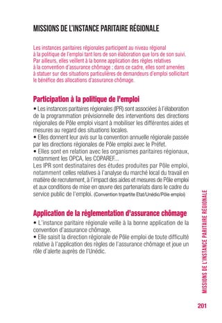 201
Missions de l’instance paritaire régionale
Les instances paritaires régionales participent au niveau régional
à la politique de l’emploi tant lors de son élaboration que lors de son suivi.
Par ailleurs, elles veillent à la bonne application des règles relatives
à la convention d’assurance chômage ; dans ce cadre, elles sont amenées
à statuer sur des situations particulières de demandeurs d’emploi sollicitant
le bénéfice des allocations d’assurance chômage.
Participation à la politique de l’emploi
• Les instances paritaires régionales (IPR) sont associées à l’élaboration
de la programmation prévisionnelle des interventions des directions
régionales de Pôle emploi visant à mobiliser les différentes aides et
mesures au regard des situations locales.
• Elles donnent leur avis sur la convention annuelle régionale passée
par les directions régionales de Pôle emploi avec le Préfet.
• Elles sont en relation avec les organismes paritaires régionaux,
notamment les OPCA, les COPAREF...
Les IPR sont destinataires des études produites par Pôle emploi,
notamment celles relatives à l’analyse du marché local du travail en
matière de recrutement,à l’impact des aides et mesures de Pôle emploi
et aux conditions de mise en œuvre des partenariats dans le cadre du
service public de l’emploi. (Convention tripartite Etat/Unédic/Pôle emploi)
Application de la réglementation d’assurance chômage
• L’instance paritaire régionale veille à la bonne application de la
convention d’assurance chômage.
• Elle saisit la direction régionale de Pôle emploi de toute difficulté
relative à l’application des règles de l’assurance chômage et joue un
rôle d’alerte auprès de l’Unédic.
MISSIONSDEL’INSTANCEPARITAIRERÉGIONALE
 