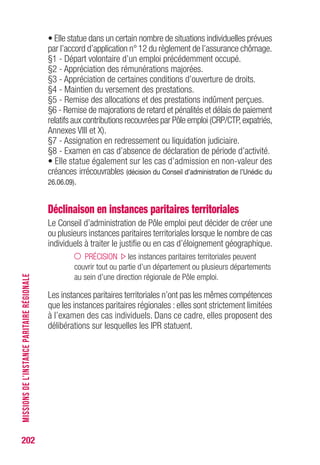 202
• Elle statue dans un certain nombre de situations individuelles prévues
par l’accord d’application n°12 du règlement de l’assurance chômage.
§1 - Départ volontaire d’un emploi précédemment occupé.
§2 - Appréciation des rémunérations majorées.
§3 - Appréciation de certaines conditions d’ouverture de droits.
§4 - Maintien du versement des prestations.
§5 - Remise des allocations et des prestations indûment perçues.
§6 - Remise de majorations de retard et pénalités et délais de paiement
relatifs aux contributions recouvrées par Pôle emploi (CRP/CTP,expatriés,
Annexes VIII et X).
§7 - Assignation en redressement ou liquidation judiciaire.
• Elle statue également sur les cas d’admission en non-valeur des
créances irrécouvrables (décision du Conseil d’administration de l’Unédic du
26.06.09).
Déclinaison en instances paritaires territoriales
Le Conseil d’administration de Pôle emploi peut décider de créer une
ou plusieurs instances paritaires territoriales lorsque le nombre de cas
individuels à traiter le justifie ou en cas d’éloignement géographique.
PRÉCISION les instances paritaires territoriales peuvent
couvrir tout ou partie d’un département ou plusieurs départements
au sein d’une direction régionale de Pôle emploi.
Les instances paritaires territoriales n’ont pas les mêmes compétences
que les instances paritaires régionales : elles sont strictement limitées
à l’examen des cas individuels. Dans ce cadre, elles proposent des
délibérations sur lesquelles les IPR statuent.
MISSIONSDEL’INSTANCEPARITAIRERÉGIONALE
 