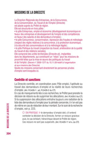 204
Missions de la Direccte
La Direction Régionale des Entreprises, de la Concurrence,
de la Consommation, du Travail et de l'Emploi (Direccte)
est placée auprès du Préfet de région.
Elle est structurée en trois pôles :
• le pôle Entreprises, emploi et économie (développement économique en
faveur des entreprises et développement de l’emploi et des compétences
en faveur des salariés et des demandeurs d’emploi) ;
• le pôle Concurrence, consommation, répression des fraudes et métrologie
(respect des règles relatives à la concurrence, à la protection économique,
à la sécurité des consommateurs et à la métrologie légale) ;
• le pôle Politique du travail (inspection du travail, amélioration de la qualité
du travail et des relations sociales).
Elle comprend des unités territoriales (Direccte-ut), implantées
dans les départements, qui constituent un “relais” pour les missions de
proximité telles que la mise en œuvre des politiques du travail
et de l’emploi. (Décret n° 2009-1377 du 10.11.09 relatif à l'organisation
et aux missions des Direccte)
Seules les missions concernant directement les personnes privées
d’emploi sont évoquées ici.
Contrôle et sanctions
La Direccte contrôle, en coordination avec Pôle emploi, l’aptitude au
travail des demandeurs d’emploi et la réalité de leurs recherches
d’emploi. (Art. R.5426-1 ; art. R.5426-2 du CT)
En cas de manquements liés à ces recherches,le Préfet peut prendre la
décision de réduire ou de supprimer les allocations. (Art. R.5426-3 du CT)
Si la suppression des allocations entraîne toujours une radiation de la
liste des demandeurs d’emploi pour la période concernée,il n’en est pas
de même en cas de réduction de leur montant.Sur le suivi de la recherche
d’emploi, voir p. 223.
EN PRATIQUE le demandeur d’emploi doit, s’il entend
contester la décision de la Direccte, former un recours gracieux
puis, le cas échéant, hiérarchique devant le Préfet de région.
Ces recours ne sont pas suspensifs. (Art. R.5426-11 et s. du CT)
MISSIONSDELADIRECCTE
 