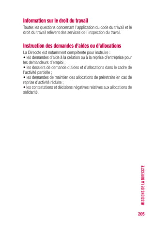 205
Information sur le droit du travail
Toutes les questions concernant l’application du code du travail et le
droit du travail relèvent des services de l’inspection du travail.
Instruction des demandes d’aides ou d’allocations
La Direccte est notamment compétente pour instruire :
• les demandes d’aide à la création ou à la reprise d’entreprise pour
les demandeurs d’emploi ;
• les dossiers de demande d’aides et d’allocations dans le cadre de
l’activité partielle ;
• les demandes de maintien des allocations de préretraite en cas de
reprise d’activité réduite ;
• les contestations et décisions négatives relatives aux allocations de
solidarité.
MISSIONSDELADIRECCTE
 