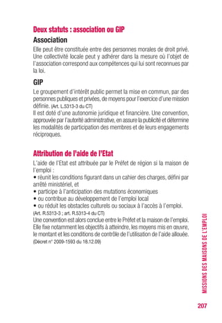 207
Deux statuts : association ou GIP
Association
Elle peut être constituée entre des personnes morales de droit privé.
Une collectivité locale peut y adhérer dans la mesure où l’objet de
l’association correspond aux compétences qui lui sont reconnues par
la loi.
GIP
Le groupement d’intérêt public permet la mise en commun, par des
personnes publiques et privées,de moyens pour l’exercice d’une mission
définie. (Art. L.5313-3 du CT)
Il est doté d’une autonomie juridique et financière. Une convention,
approuvée par l’autorité administrative,en assure la publicité et détermine
les modalités de participation des membres et de leurs engagements
réciproques.
Attribution de l’aide de l’Etat
L’aide de l’Etat est attribuée par le Préfet de région si la maison de
l’emploi :
• réunit les conditions figurant dans un cahier des charges, défini par
arrêté ministériel, et
• participe à l’anticipation des mutations économiques
• ou contribue au développement de l’emploi local
• ou réduit les obstacles culturels ou sociaux à l’accès à l’emploi.
(Art. R.5313-3 ; art. R.5313-4 du CT)
Une convention est alors conclue entre le Préfet et la maison de l’emploi.
Elle fixe notamment les objectifs à atteindre, les moyens mis en œuvre,
le montant et les conditions de contrôle de l’utilisation de l’aide allouée.
(Décret n° 2009-1593 du 18.12.09)
MISSIONSDESMAISONSDEL’EMPLOI
 