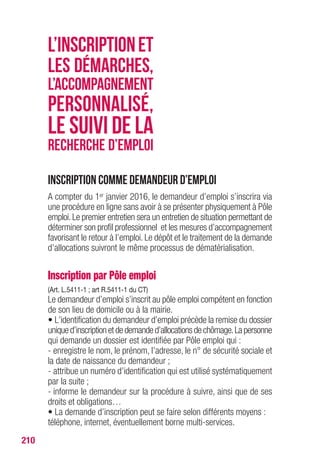 210
Inscription comme demandeur d’emploi
A compter du 1er janvier 2016, le demandeur d’emploi s’inscrira via
une procédure en ligne sans avoir à se présenter physiquement à Pôle
emploi.Le premier entretien sera un entretien de situation permettant de
déterminer son profil professionnel et les mesures d’accompagnement
favorisant le retour à l’emploi. Le dépôt et le traitement de la demande
d’allocations suivront le même processus de dématérialisation.
Inscription par Pôle emploi
(Art. L.5411-1 ; art R.5411-1 du CT)
Le demandeur d’emploi s’inscrit au pôle emploi compétent en fonction
de son lieu de domicile ou à la mairie.
• L’identification du demandeur d’emploi précède la remise du dossier
uniqued’inscriptionetdedemanded’allocationsdechômage.Lapersonne
qui demande un dossier est identifiée par Pôle emploi qui :
- enregistre le nom, le prénom, l’adresse, le n° de sécurité sociale et
la date de naissance du demandeur ;
- attribue un numéro d’identification qui est utilisé systématiquement
par la suite ;
- informe le demandeur sur la procédure à suivre, ainsi que de ses
droits et obligations…
• La demande d’inscription peut se faire selon différents moyens :
téléphone, internet, éventuellement borne multi-services.
L’INSCRIPTIONET
LES DÉMARCHES,
L’ACCOMPAGNEMENT
PERSONNALISÉ,
LE SUIVI DE LA
RECHERCHE D’EMPLOI
 