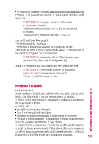 211
• En revanche,l’inscription nécessite la présence physique du demandeur
d’emploi : il ne peut donner mandat à un tiers pour effectuer cette
démarche.
PRÉCISION l’inscription se traduit par la remise
au demandeur d’emploi :
- d’une attestation d’inscription et d’un avis de changement
de situation,
- de documents d’information. (Art. R.5411-3 du CT)
Lors de l’inscription, Pôle emploi :
- vérifie l’identité de l’intéressé ;
- vérifie que le demandeur a accès au marché du travail ;
- demande la carte d’assuré social (carte Vitale) ; l’absence de ce
document ne s’oppose pas à l’inscription.
PRÉCISION en revanche, elle est obligatoire pour toute
demande d’allocations. (Art. 40 du règlement AC)
Un refus d’inscription par Pôle emploi doit être notifié par écrit.
PRÉCISION l’impossibilité d’inscrire un demandeur
qui n’a pas rapporté les documents nécessaires
n’est pas considérée comme un refus.
Inscription à la mairie
(Art. R.5411-2 du CT)
Un demandeur d’emploi peut solliciter son inscription auprès de la
mairie si le pôle emploi n’est pas implanté dans sa localité.
La mairie ne fait que recevoir et consigner la demande d’inscription,
elle ne peut pas la traiter.
La mairie doit :
• accueillir le demandeur d’emploi ;
• fournir un formulaire d’inscription ;
• contrôler les pièces nécessaires à la demande d’inscription ;
• recueillir le dossier complété :le demandeur d’emploi peut néanmoins
retourner le dossier directement à Pôle emploi.
La mairie informe le demandeur d’emploi sur les effets de l’inscription.
La suite de l’examen (demande d’allocations, demande de pièces
complémentaires,examen des droits,notification de décision...) s’effectue
directement entre Pôle emploi et le demandeur d’emploi.
INSCRIPTIONCOMMEDEMANDEURD’EMPLOI
 