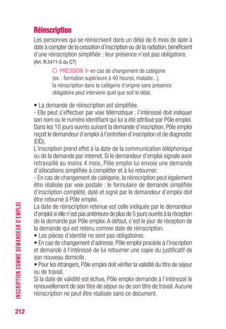 212
Réinscription
Les personnes qui se réinscrivent dans un délai de 6 mois de date à
date à compter de la cessation d’inscription ou de la radiation,bénéficient
d’une réinscription simplifiée ; leur présence n’est pas obligatoire.
(Art. R.5411-5 du CT)
PRÉCISION en cas de changement de catégorie
(ex. : formation supérieure à 40 heures, maladie...),
la réinscription dans la catégorie d’origine sans présence
obligatoire peut intervenir quel que soit le délai.
• La demande de réinscription est simplifiée.
- Elle peut s’effectuer par voie télématique : l’intéressé doit indiquer
son nom ou le numéro identifiant qui lui a été attribué par Pôle emploi.
Dans les 10 jours ouvrés suivant la demande d’inscription, Pôle emploi
reçoit le demandeur d’emploi à l’entretien d’inscription et de diagnostic
(EID).
L’inscription prend effet à la date de la communication téléphonique
ou de la demande par internet. Si le demandeur d’emploi signale avoir
retravaillé au moins 4 mois, Pôle emploi lui envoie une demande
d’allocations simplifiée à compléter et à lui retourner.
- En cas de changement de catégorie, la réinscription peut également
être réalisée par voie postale : le formulaire de demande simplifiée
d’inscription complété, daté et signé par le demandeur d’emploi doit
être retourné à Pôle emploi.
La date de réinscription retenue est celle indiquée par le demandeur
d’emploisiellen’estpasantérieuredeplusde5 joursouvrésàlaréception
de la demande par Pôle emploi.A défaut, c’est le jour de réception de
la demande qui est retenu comme date de réinscription.
• Les pièces d’identité ne sont pas obligatoires.
• En cas de changement d’adresse, Pôle emploi procède à l’inscription
et demande à l’intéressé de lui retourner une copie du justificatif de
son nouveau domicile.
• Pour les étrangers,Pôle emploi doit vérifier la validité du titre de séjour
ou de travail.
Si la date de validité est échue, Pôle emploi demande à l’intéressé le
renouvellement de son titre de séjour ou de son titre de travail.Aucune
réinscription ne peut être réalisée sans ce document.
INSCRIPTIONCOMMEDEMANDEURD’EMPLOI
 