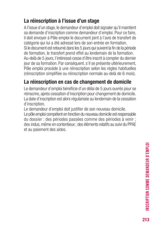 213
La réinscription à l’issue d’un stage
A l’issue d’un stage,le demandeur d’emploi doit signaler qu’il maintient
sa demande d’inscription comme demandeur d’emploi. Pour ce faire,
il doit envoyer à Pôle emploi le document joint à l’avis de transfert de
catégorie qui lui a été adressé lors de son entrée en formation.
Si le document est retourné dans les 5 jours qui suivent la fin de la période
de formation, le transfert prend effet au lendemain de la formation.
Au-delà de 5 jours, l’intéressé cesse d’être inscrit à compter du dernier
jour de sa formation. Par conséquent, s’il se présente ultérieurement,
Pôle emploi procède à une réinscription selon les règles habituelles
(réinscription simplifiée ou réinscription normale au-delà de 6 mois).
La réinscription en cas de changement de domicile
Le demandeur d’emploi bénéficie d’un délai de 5 jours ouvrés pour se
réinscrire, après cessation d’inscription pour changement de domicile.
La date d’inscription est alors régularisée au lendemain de la cessation
d’inscription.
Le demandeur d’emploi doit justifier de son nouveau domicile.
Lepôleemploicompétentenfonctiondunouveaudomicileestresponsable
du dossier : des périodes passées comme des périodes à venir ;
des indus,même en contentieux ; des éléments relatifs au suivi du PPAE
et au paiement des aides.
INSCRIPTIONCOMMEDEMANDEURD’EMPLOI
 