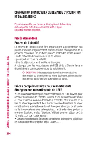 214
Composition d’un dossier de demande d’inscription
et d’allocations
Pour être recevable, une demande d’inscription et d’allocations
doit comporter, outre le dossier rempli, daté et signé,
un certain nombre de pièces.
Pièces demandées
Preuve de l’identité
La preuve de l’identité peut être apportée par la présentation des
pièces officielles obligatoirement établies avec la photographie de la
personne concernée.Elle peut être prouvée par les documents suivants :
- carte nationale d’identité en cours de validité,
- passeport en cours de validité,
- titre de séjour pour les travailleurs étrangers.
A noter que pour les ressortissants de l’EEE et de la Suisse, la carte
d’identité ou le passeport en cours de validité suffit.
EXCEPTION les ressortissants de Croatie non titulaires
d’un master ou d’un diplôme au moins équivalent, doivent justifier
d’un titre de séjour et d’une autorisation de travail.
Pièces complémentaires pour ressortissants
étrangers non ressortissants de l’EEE
• Les ressortissants étrangers non ressortissants de l’EEE doivent,pour
accéder au marché de l’emploi, justifier d’une autorisation de travail
et, pour s’inscrire comme demandeur d’emploi, être titulaires d’un
titre de séjour le permettant.Il est à noter que si certains titres de séjour
constituent une autorisation de travail,ils ne permettent pas de s’inscrire
sur la liste des demandeurs d’emploi (ex. : le titre de séjour portant la
mention étudiant, le visa “étudiant” délivré pour un séjour de 3 à
12 mois, …). (Art. R.5221-48 du CT)
• Certains ressortissants étrangers sont soumis à un régime spécifique
en raison d’un traité (Algérie, Togo, Gabon,…).
COMPOSITIOND’UNDOSSIERDEDEMANDED’INSCRIPTIONETD’ALLOCATIONS
 