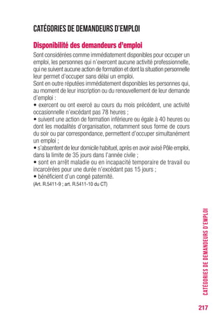 217
Catégories de demandeurs d’emploi
Disponibilité des demandeurs d’emploi
Sont considérées comme immédiatement disponibles pour occuper un
emploi, les personnes qui n’exercent aucune activité professionnelle,
qui ne suivent aucune action de formation et dont la situation personnelle
leur permet d’occuper sans délai un emploi.
Sont en outre réputées immédiatement disponibles les personnes qui,
au moment de leur inscription ou du renouvellement de leur demande
d’emploi :
• exercent ou ont exercé au cours du mois précédent, une activité
occasionnelle n’excédant pas 78 heures ;
• suivent une action de formation inférieure ou égale à 40 heures ou
dont les modalités d’organisation, notamment sous forme de cours
du soir ou par correspondance, permettent d’occuper simultanément
un emploi ;
• s’absentent de leur domicile habituel,après en avoir avisé Pôle emploi,
dans la limite de 35 jours dans l’année civile ;
• sont en arrêt maladie ou en incapacité temporaire de travail ou
incarcérées pour une durée n’excédant pas 15 jours ;
• bénéficient d’un congé paternité.
(Art. R.5411-9 ; art. R.5411-10 du CT)
CATÉGORIESDEDEMANDEURSD’EMPLOI
 