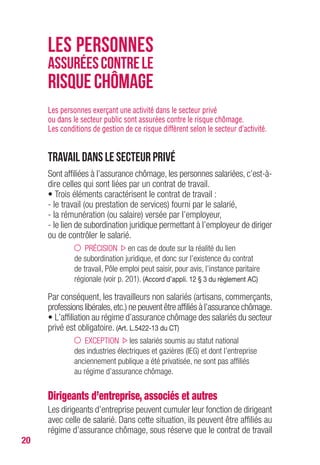 20
Les personnes exerçant une activité dans le secteur privé
ou dans le secteur public sont assurées contre le risque chômage.
Les conditions de gestion de ce risque diffèrent selon le secteur d’activité.
Travail dans le secteur privé
Sont affiliées à l’assurance chômage, les personnes salariées, c’est-à-
dire celles qui sont liées par un contrat de travail.
• Trois éléments caractérisent le contrat de travail :
- le travail (ou prestation de services) fourni par le salarié,
- la rémunération (ou salaire) versée par l’employeur,
- le lien de subordination juridique permettant à l’employeur de diriger
ou de contrôler le salarié.
PRÉCISION en cas de doute sur la réalité du lien
de subordination juridique, et donc sur l’existence du contrat
de travail, Pôle emploi peut saisir, pour avis, l’instance paritaire
régionale (voir p. 201). (Accord d’appli. 12 § 3 du règlement AC)
Par conséquent, les travailleurs non salariés (artisans, commerçants,
professions libérales,etc.) ne peuvent être affiliés à l’assurance chômage.
• L’affiliation au régime d’assurance chômage des salariés du secteur
privé est obligatoire. (Art. L.5422-13 du CT)
EXCEPTION les salariés soumis au statut national
des industries électriques et gazières (IEG) et dont l’entreprise
anciennement publique a été privatisée, ne sont pas affiliés
au régime d’assurance chômage.
Dirigeants d’entreprise, associés et autres
Les dirigeants d’entreprise peuvent cumuler leur fonction de dirigeant
avec celle de salarié. Dans cette situation, ils peuvent être affiliés au
régime d’assurance chômage, sous réserve que le contrat de travail
LES PERSONNES
ASSURÉESCONTRELE
RISQUECHÔMAGE
 