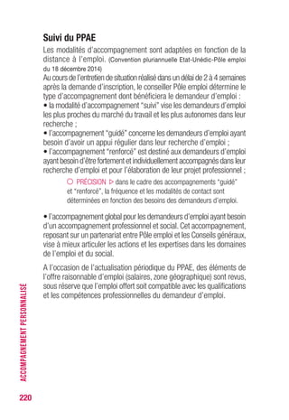 220
Suivi du PPAE
Les modalités d’accompagnement sont adaptées en fonction de la
distance à l’emploi. (Convention pluriannuelle Etat-Unédic-Pôle emploi
du 18 décembre 2014)
Au cours de l’entretien de situation réalisé dans un délai de 2 à 4 semaines
après la demande d’inscription, le conseiller Pôle emploi détermine le
type d’accompagnement dont bénéficiera le demandeur d’emploi :
• la modalité d’accompagnement “suivi” vise les demandeurs d’emploi
les plus proches du marché du travail et les plus autonomes dans leur
recherche ;
• l’accompagnement “guidé” concerne les demandeurs d’emploi ayant
besoin d’avoir un appui régulier dans leur recherche d’emploi ;
• l’accompagnement “renforcé” est destiné aux demandeurs d’emploi
ayant besoin d’être fortement et individuellement accompagnés dans leur
recherche d’emploi et pour l’élaboration de leur projet professionnel ;
PRÉCISION dans le cadre des accompagnements “guidé”
et “renforcé”, la fréquence et les modalités de contact sont
déterminées en fonction des besoins des demandeurs d’emploi.
• l’accompagnement global pour les demandeurs d’emploi ayant besoin
d’un accompagnement professionnel et social. Cet accompagnement,
reposant sur un partenariat entre Pôle emploi et les Conseils généraux,
vise à mieux articuler les actions et les expertises dans les domaines
de l’emploi et du social.
A l’occasion de l’actualisation périodique du PPAE, des éléments de
l’offre raisonnable d’emploi (salaires, zone géographique) sont revus,
sous réserve que l’emploi offert soit compatible avec les qualifications
et les compétences professionnelles du demandeur d’emploi.
ACCOMPAGNEMENTPERSONNALISÉ
 