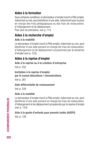 222
Aides à la formation
Sous certaines conditions, le demandeur d’emploi inscrit à Pôle emploi,
indemnisé ou non, peut bénéficier d’une aide, notamment pour la prise
en charge des frais pédagogiques ou des frais de restauration,
d’hébergement et de déplacement.
Pour plus de précisions, voir p. 114.
Aides à la recherche d’emploi
Aide à la mobilité
Le demandeur d’emploi inscrit à Pôle emploi, indemnisé ou non, peut
bénéficier d’une aide prenant en charge les frais de restauration,
d’hébergement et de déplacement occasionnés par la recherche
d’emploi (voir p. 123).
Aides à la reprise d’emploi
Aide à la reprise ou à la création d’entreprise
Voir p. 252
Incitation à la reprise d’emploi
par le cumul allocations / rémunérations
Voir p. 261
Aide différentielle de reclassement
Voir p. 229
Aide à la mobilité
Le demandeur d’emploi inscrit à Pôle emploi, indemnisé ou non, peut
bénéficier d’une aide prenant en charge les frais de restauration,
d’hébergement et de déplacement occasionnés par la reprise d’emploi
(voir p. 123).
Aide à la garde d’enfants pour parents isolés (AGEPI)
Voir p. 126
ACCOMPAGNEMENTPERSONNALISÉ
 